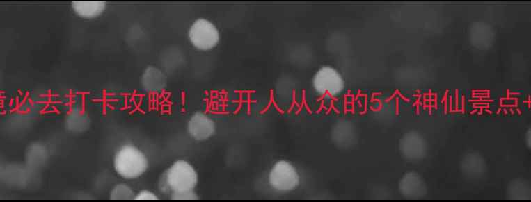 安徽小众秘境必去打卡攻略避开人从众的5个神仙景点保姆级玩法