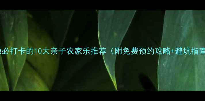 安徽必打卡的10大亲子农家乐推荐附免费预约攻略避坑指南