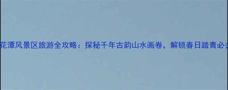 安徽泾县桃花潭风景区旅游全攻略探秘千年古韵山水画卷解锁春日踏青必去打卡地