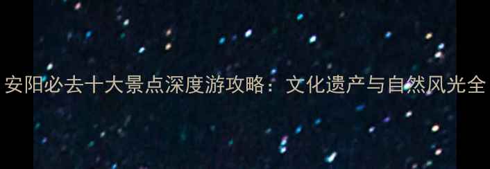 安阳必去十大景点深度游攻略文化遗产与自然风光全