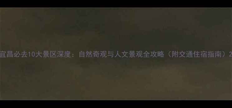 宜昌必去10大景区深度自然奇观与人文景观全攻略附交通住宿指南