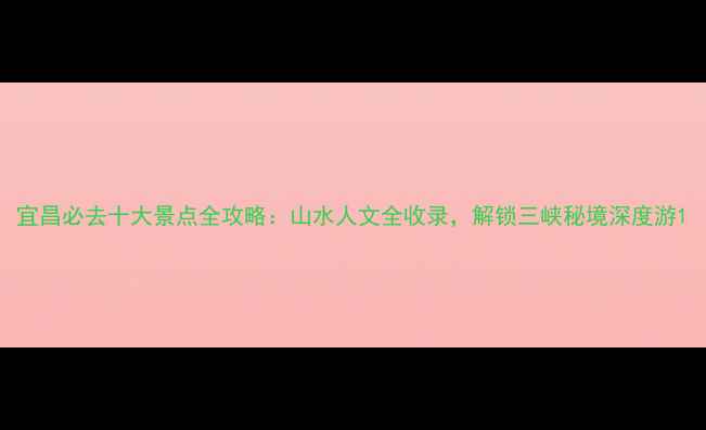 宜昌必去十大景点全攻略山水人文全收录解锁三峡秘境深度游