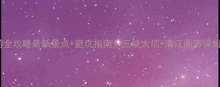 宜昌旅游全攻略最新景点避坑指南三峡大坝清江画廊保姆级路线