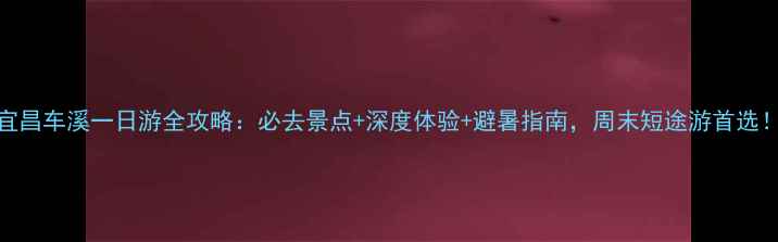 图片 宜昌车溪一日游全攻略：必去景点+深度体验+避暑指南，周末短途游首选！