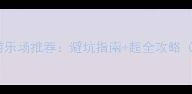 宜春必玩亲子游乐场推荐避坑指南超全攻略附地图门票