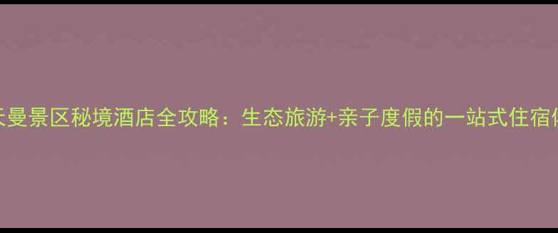 宝天曼景区秘境酒店全攻略生态旅游亲子度假的一站式住宿体验
