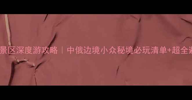 室韦文化景区深度游攻略中俄边境小众秘境必玩清单超全避坑指南