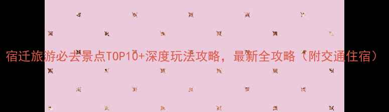 宿迁旅游必去景点TOP10深度玩法攻略最新全攻略附交通住宿