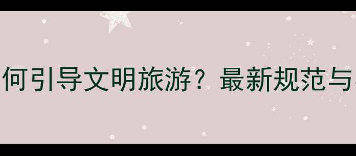 图片 导游领队如何引导文明旅游？最新规范与实用攻略全