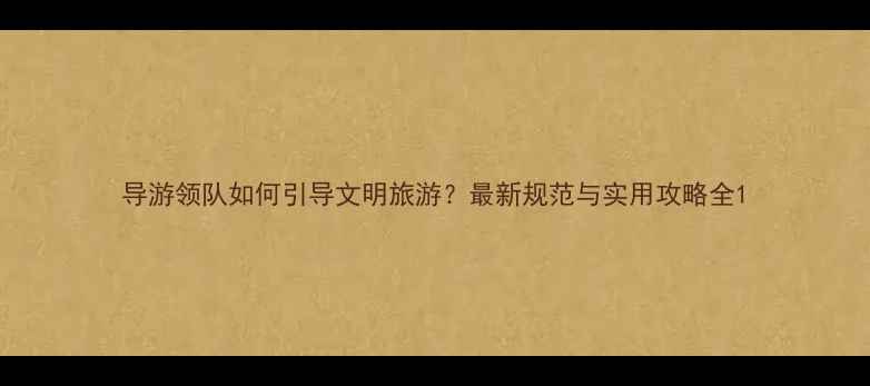 图片 导游领队如何引导文明旅游？最新规范与实用攻略全1