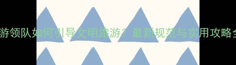 图片 导游领队如何引导文明旅游？最新规范与实用攻略全2