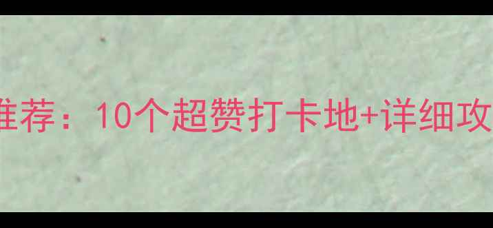 小河周边必去景点推荐10个超赞打卡地详细攻略附交通地图