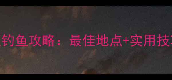 小浪底风景区钓鱼攻略最佳地点实用技巧避坑指南