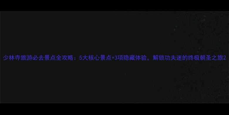 少林寺旅游必去景点全攻略5大核心景点3项隐藏体验解锁功夫迷的终极朝圣之旅