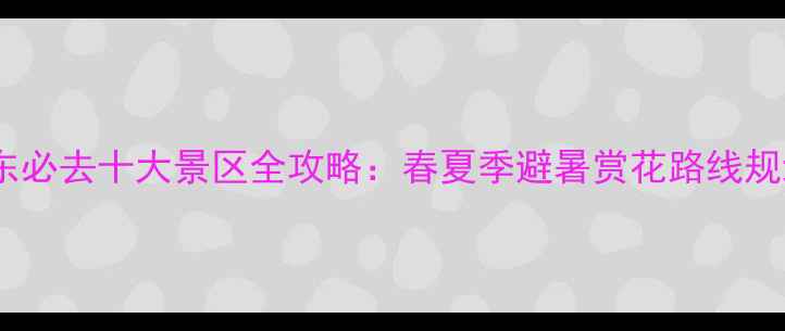 山东必去十大景区全攻略春夏季避暑赏花路线规划