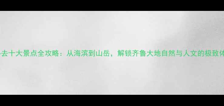 山东必去十大景点全攻略从海滨到山岳解锁齐鲁大地自然与人文的极致体验