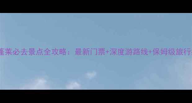 山东蓬莱必去景点全攻略最新门票深度游路线保姆级旅行指南