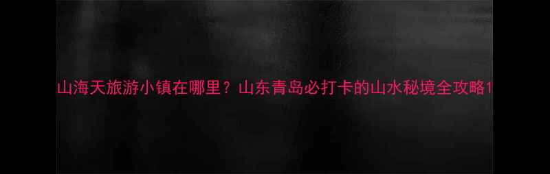 山海天旅游小镇在哪里山东青岛必打卡的山水秘境全攻略