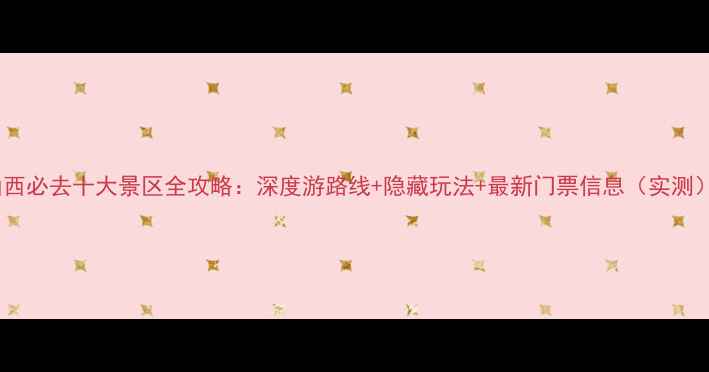 山西必去十大景区全攻略深度游路线隐藏玩法最新门票信息实测
