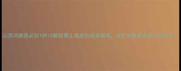 山西河曲县必玩TOP10解锁黄土高原的绝美秘境这些免费景点错过太亏了