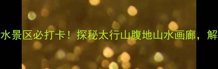 山西秘境潞城高山流水景区必打卡探秘太行山腹地山水画廊解锁自然与人文双重盛宴
