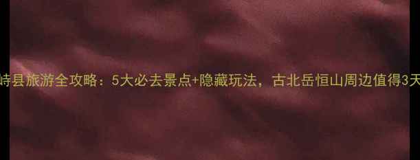 图片 山西繁峙县旅游全攻略：5大必去景点+隐藏玩法，古北岳恒山周边值得3天深度游