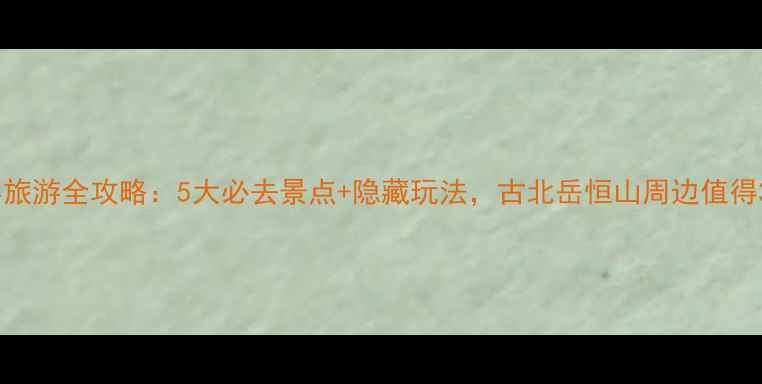 图片 山西繁峙县旅游全攻略：5大必去景点+隐藏玩法，古北岳恒山周边值得3天深度游1