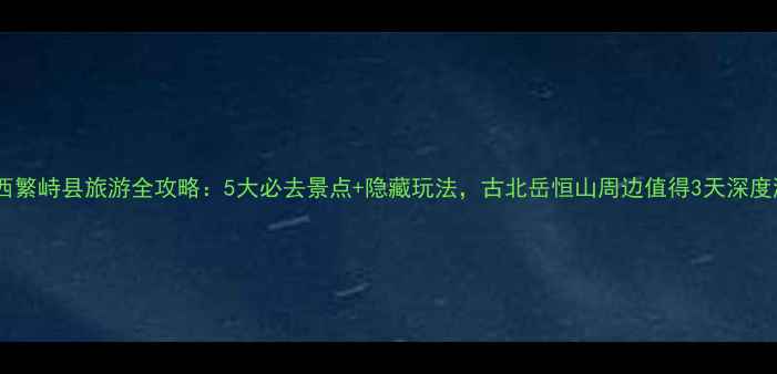 山西繁峙县旅游全攻略5大必去景点隐藏玩法古北岳恒山周边值得3天深度游