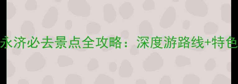 山西运城永济必去景点全攻略深度游路线特色体验指南
