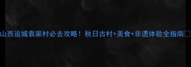 山西运城袁家村必去攻略秋日古村美食非遗体验全指南
