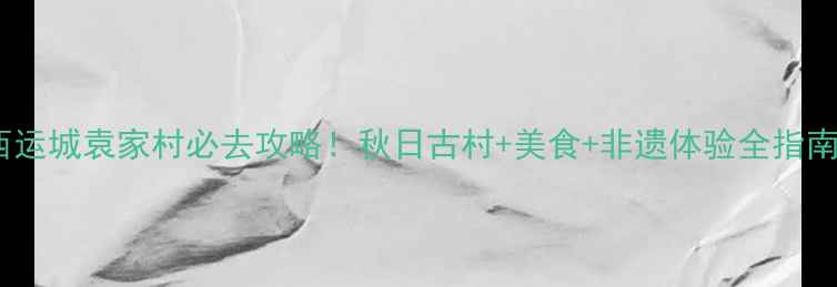 图片 山西运城袁家村必去攻略！秋日古村+美食+非遗体验全指南🍂1