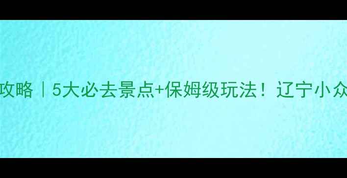 岫岩旅游攻略5大必去景点保姆级玩法辽宁小众旅行地全
