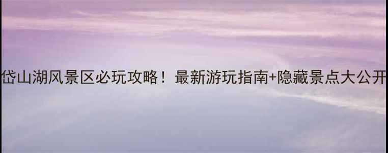 图片 岱山湖风景区必玩攻略！最新游玩指南+隐藏景点大公开