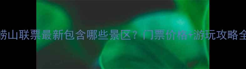 图片 崂山联票最新包含哪些景区？门票价格+游玩攻略全