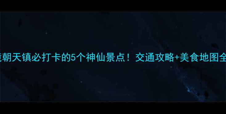 川北秘境朝天镇必打卡的5个神仙景点交通攻略美食地图全公开