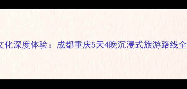 川渝文化深度体验成都重庆5天4晚沉浸式旅游路线全攻略