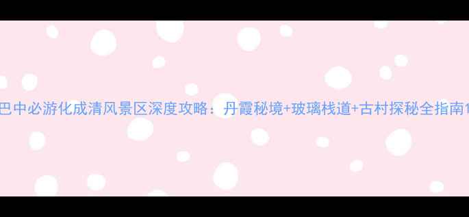 巴中必游化成清风景区深度攻略丹霞秘境玻璃栈道古村探秘全指南