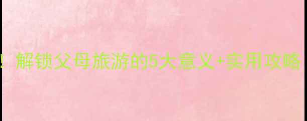 带父母旅行必看解锁父母旅游的5大意义实用攻略附防坑指南