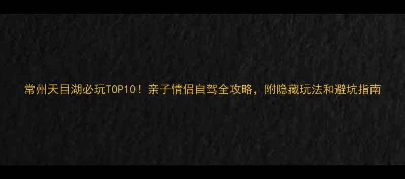 常州天目湖必玩TOP10亲子情侣自驾全攻略附隐藏玩法和避坑指南