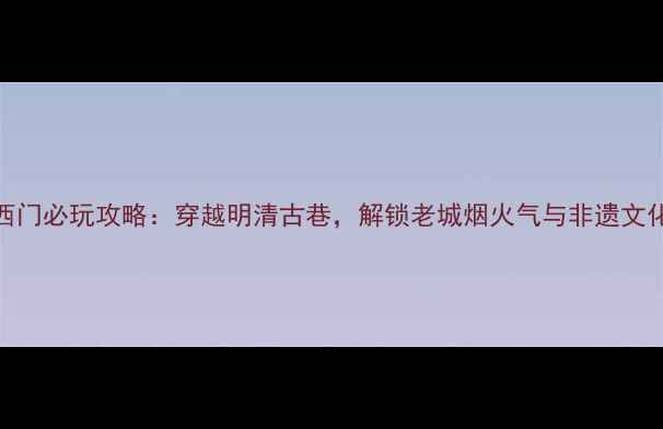 图片 常德老西门必玩攻略：穿越明清古巷，解锁老城烟火气与非遗文化体验全