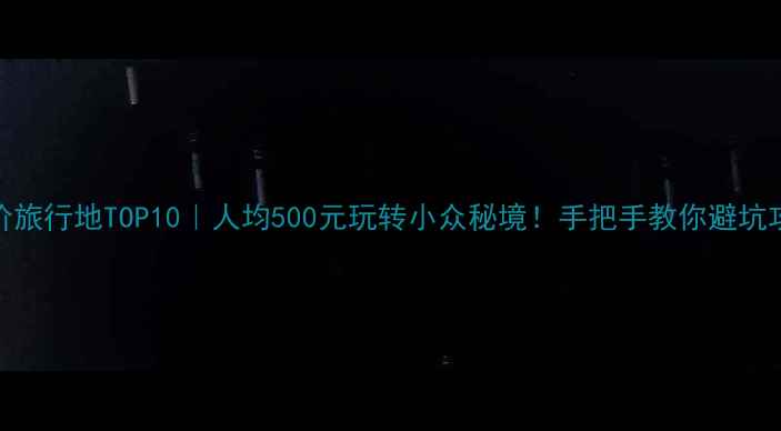 平价旅行地TOP10人均500元玩转小众秘境手把手教你避坑攻略