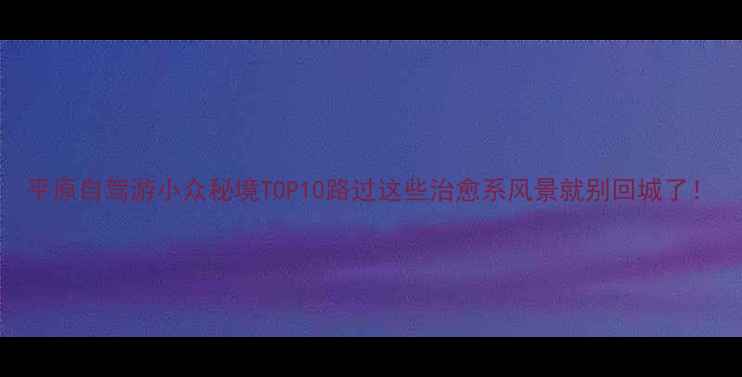 图片 平原自驾游小众秘境TOP10路过这些治愈系风景就别回城了！