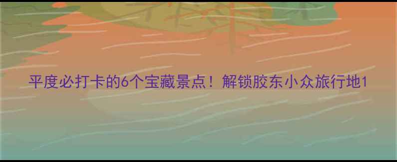 平度必打卡的6个宝藏景点解锁胶东小众旅行地
