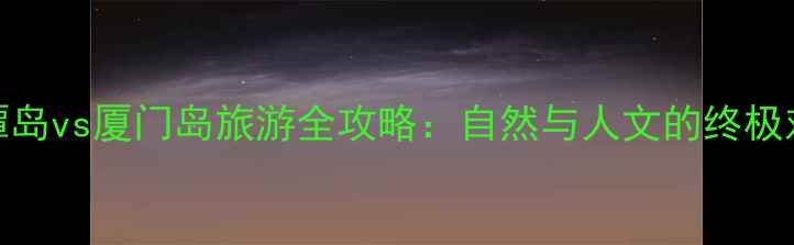 图片 平潭岛vs厦门岛旅游全攻略：自然与人文的终极对决