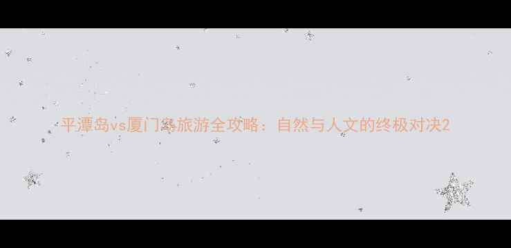 图片 平潭岛vs厦门岛旅游全攻略：自然与人文的终极对决2