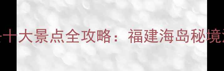 图片 平潭岛必去十大景点全攻略：福建海岛秘境深度游指南