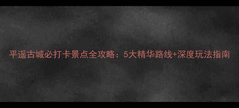 图片 平遥古城必打卡景点全攻略：5大精华路线+深度玩法指南