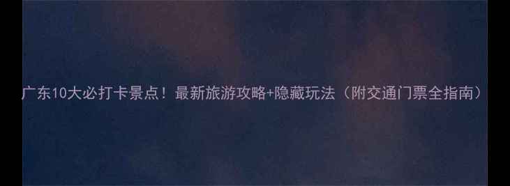 广东10大必打卡景点最新旅游攻略隐藏玩法附交通门票全指南