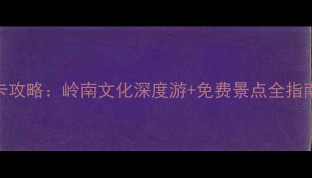 广东必去十大古城打卡攻略岭南文化深度游免费景点全指南附交通美食地图