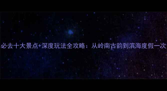 图片 广东必去十大景点+深度玩法全攻略：从岭南古韵到滨海度假一次说清